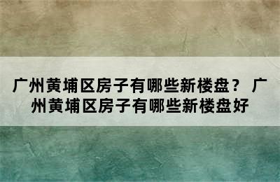 广州黄埔区房子有哪些新楼盘？ 广州黄埔区房子有哪些新楼盘好